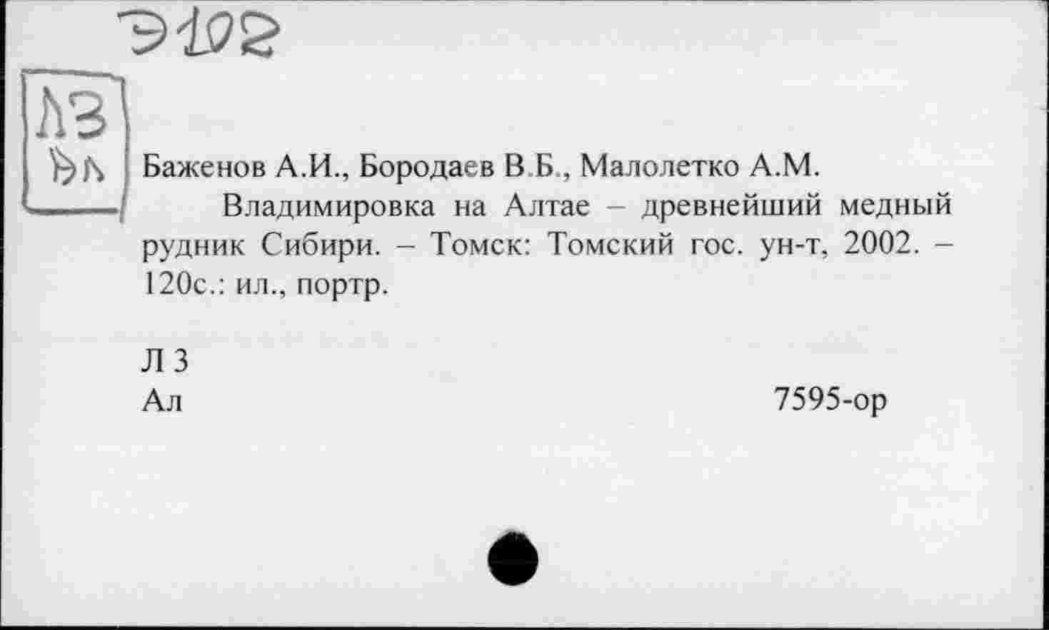 ﻿лв
Баженов А.И., Бородаев В Б., Малолетко А.М.
-——	Владимировка на Алтае - древнейший медный
рудник Сибири. - Томск: Томский гос. ун-т, 2002. -120с.: ил., портр.
Л 3
Ал
7595-ор